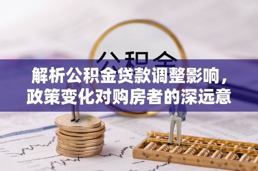 和美解析公积金贷款调整影响，政策变化对购房者的深远意义