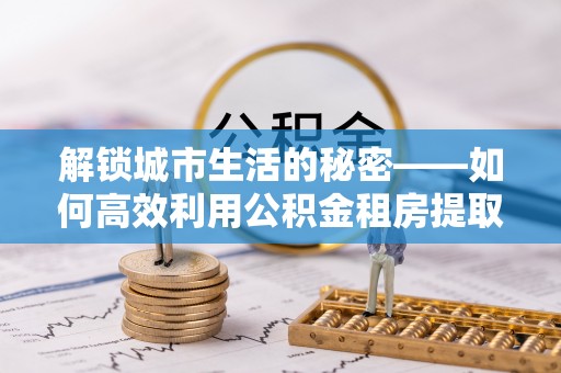 和美解锁城市生活的秘密——如何高效利用公积金租房提取政策优化居住体验